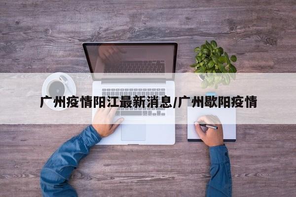 广州疫情阳江最新消息/广州歇阳疫情