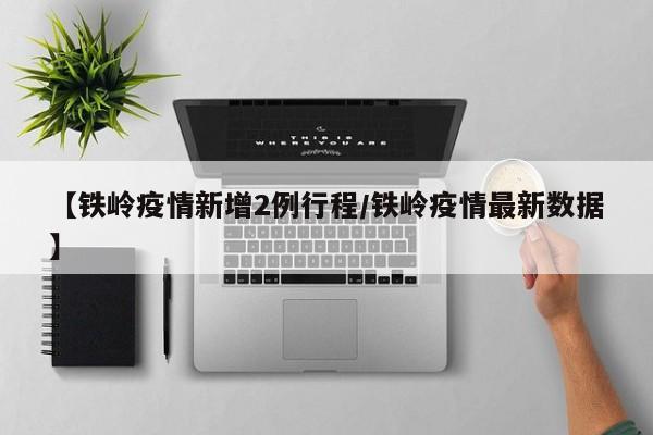 【铁岭疫情新增2例行程/铁岭疫情最新数据】