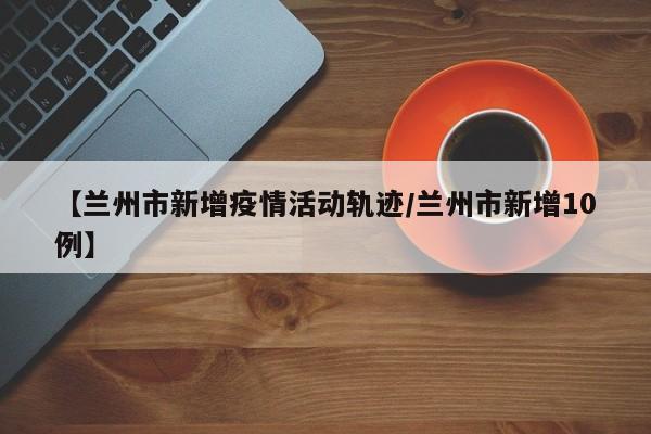 【兰州市新增疫情活动轨迹/兰州市新增10例】