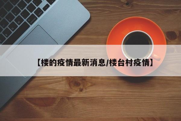 【楼的疫情最新消息/楼台村疫情】