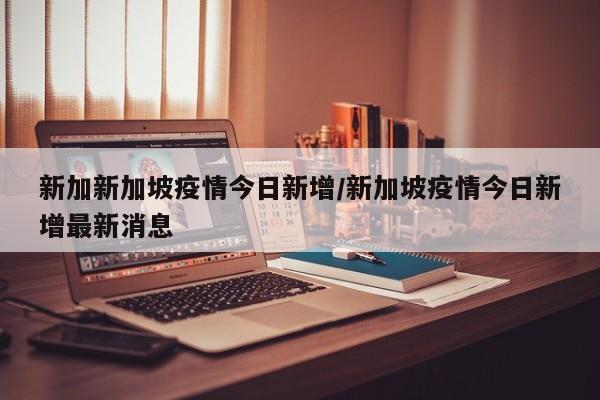 新加新加坡疫情今日新增/新加坡疫情今日新增最新消息