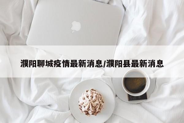 濮阳聊城疫情最新消息/濮阳县最新消息