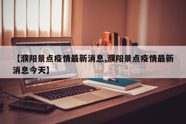 【濮阳景点疫情最新消息,濮阳景点疫情最新消息今天】
