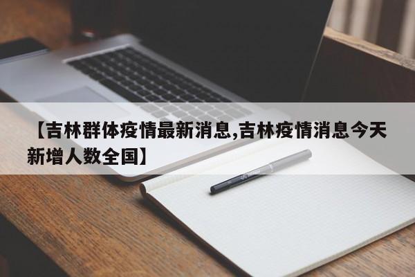 【吉林群体疫情最新消息,吉林疫情消息今天新增人数全国】