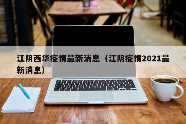 江阴西华疫情最新消息（江阴疫情2021最新消息）