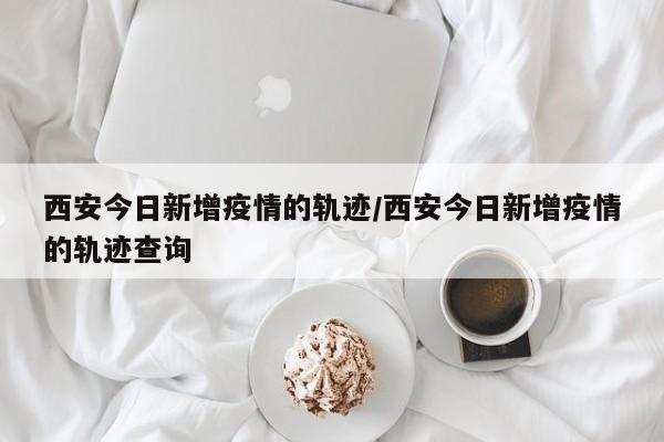 西安今日新增疫情的轨迹/西安今日新增疫情的轨迹查询