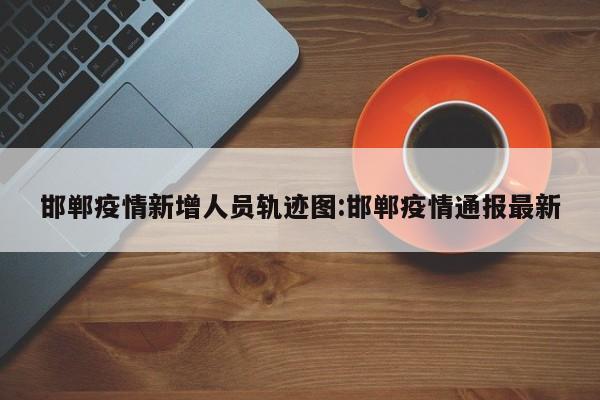 邯郸疫情新增人员轨迹图:邯郸疫情通报最新