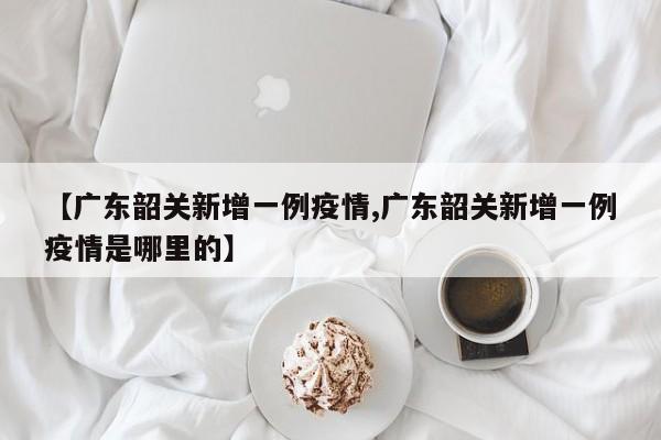 【广东韶关新增一例疫情,广东韶关新增一例疫情是哪里的】