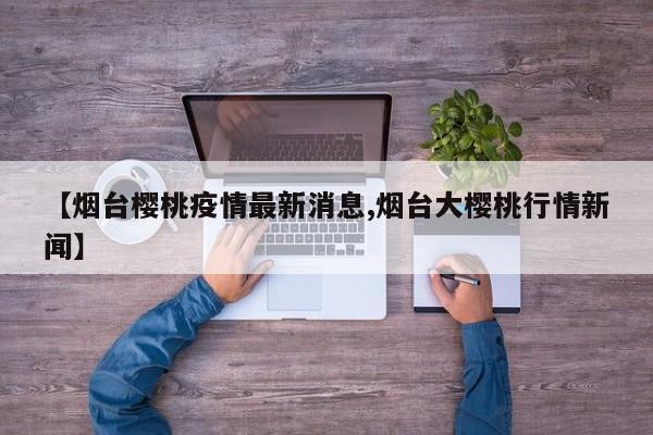【烟台樱桃疫情最新消息,烟台大樱桃行情新闻】