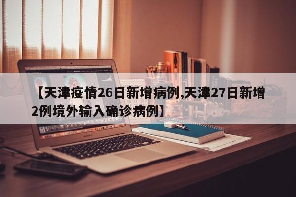 【天津疫情26日新增病例,天津27日新增2例境外输入确诊病例】