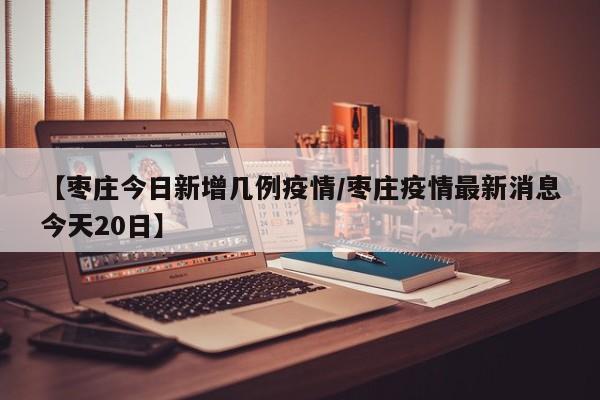 【枣庄今日新增几例疫情/枣庄疫情最新消息今天20日】