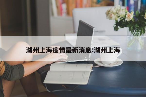 湖州上海疫情最新消息:湖州上海