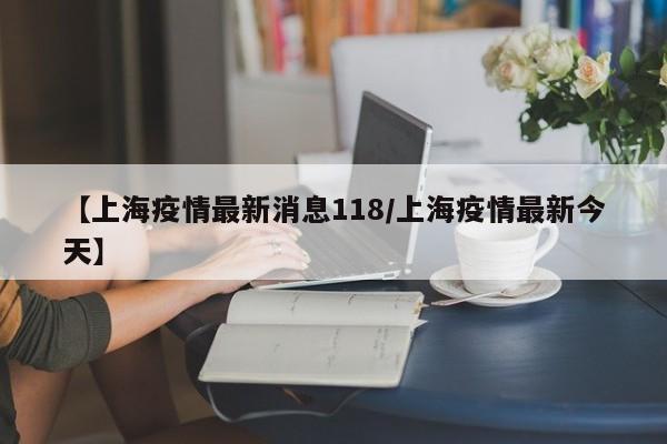 【上海疫情最新消息118/上海疫情最新今天】