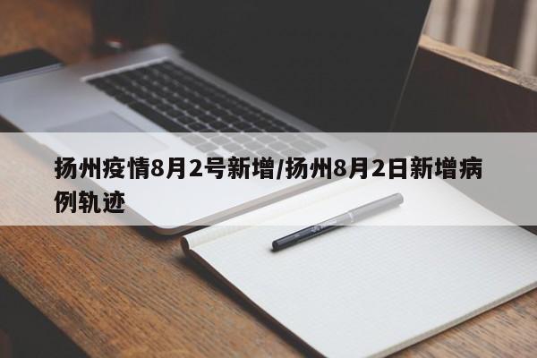 扬州疫情8月2号新增/扬州8月2日新增病例轨迹