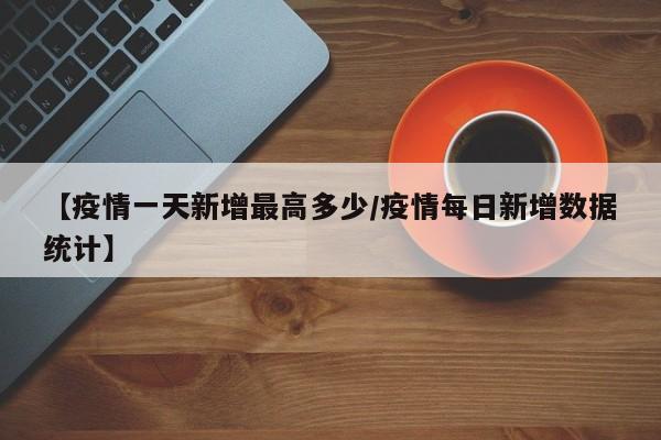 【疫情一天新增最高多少/疫情每日新增数据统计】