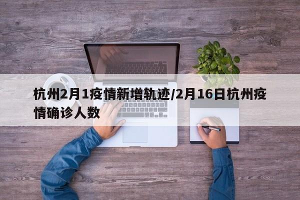 杭州2月1疫情新增轨迹/2月16日杭州疫情确诊人数
