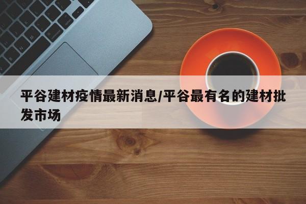 平谷建材疫情最新消息/平谷最有名的建材批发市场