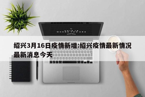 绍兴3月16日疫情新增:绍兴疫情最新情况最新消息今天