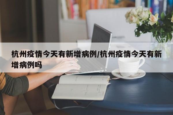 杭州疫情今天有新增病例/杭州疫情今天有新增病例吗