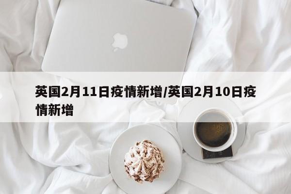 英国2月11日疫情新增/英国2月10日疫情新增