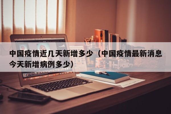 中国疫情近几天新增多少（中国疫情最新消息今天新增病例多少）