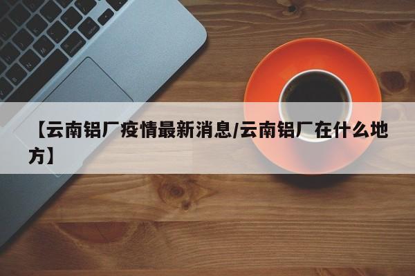 【云南铝厂疫情最新消息/云南铝厂在什么地方】
