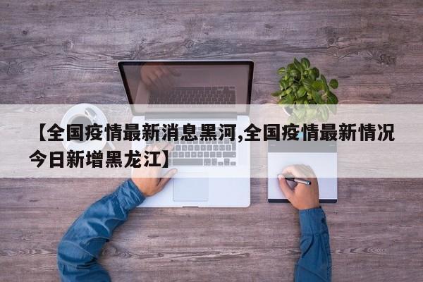 【全国疫情最新消息黑河,全国疫情最新情况今日新增黑龙江】