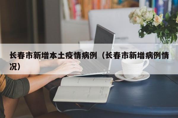 长春市新增本土疫情病例（长春市新增病例情况）