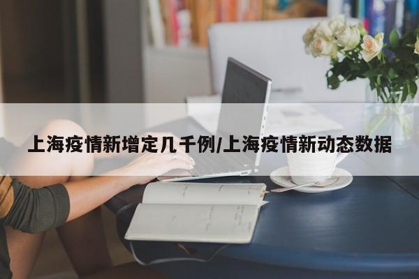 上海疫情新增定几千例/上海疫情新动态数据