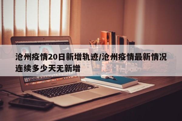 沧州疫情20日新增轨迹/沧州疫情最新情况连续多少天无新增