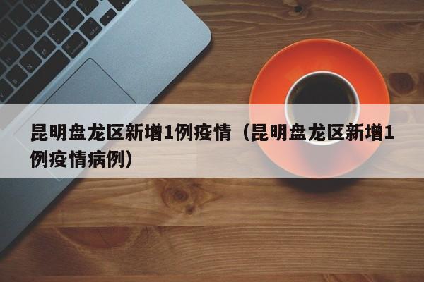 昆明盘龙区新增1例疫情（昆明盘龙区新增1例疫情病例）