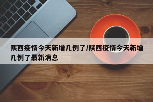 陕西疫情今天新增几例了/陕西疫情今天新增几例了最新消息