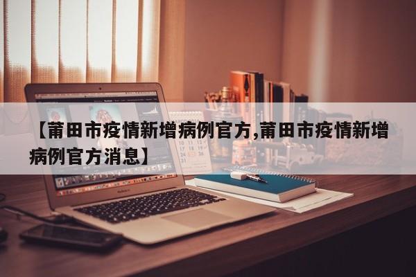 【莆田市疫情新增病例官方,莆田市疫情新增病例官方消息】