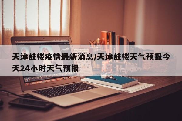 天津鼓楼疫情最新消息/天津鼓楼天气预报今天24小时天气预报