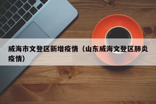 威海市文登区新增疫情（山东威海文登区肺炎疫情）