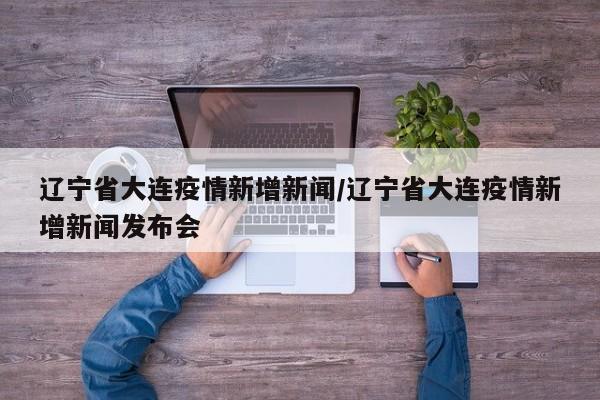 辽宁省大连疫情新增新闻/辽宁省大连疫情新增新闻发布会