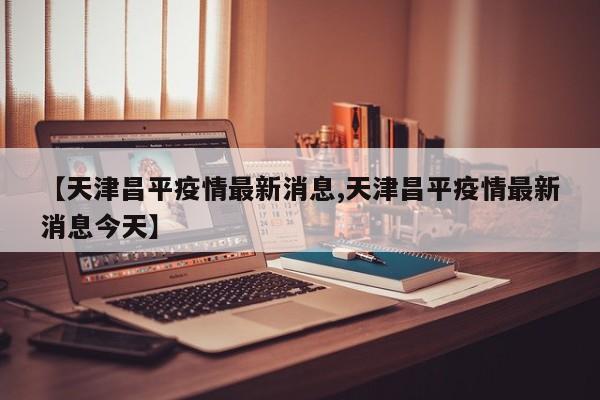 【天津昌平疫情最新消息,天津昌平疫情最新消息今天】