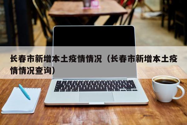 长春市新增本土疫情情况（长春市新增本土疫情情况查询）