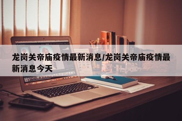 龙岗关帝庙疫情最新消息/龙岗关帝庙疫情最新消息今天
