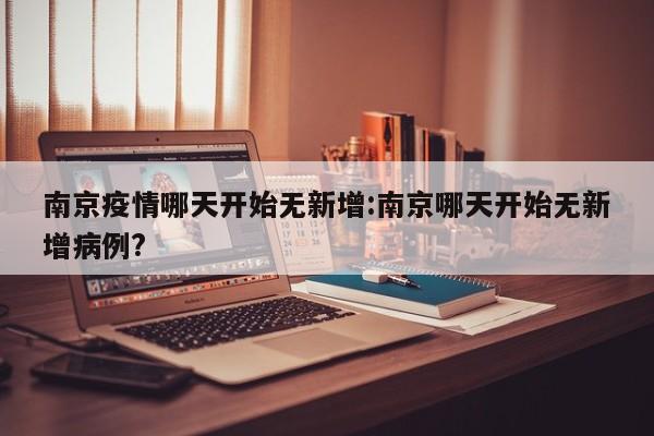 南京疫情哪天开始无新增:南京哪天开始无新增病例?