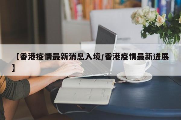 【香港疫情最新消息入境/香港疫情最新进展】
