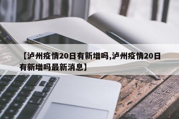 【泸州疫情20日有新增吗,泸州疫情20日有新增吗最新消息】
