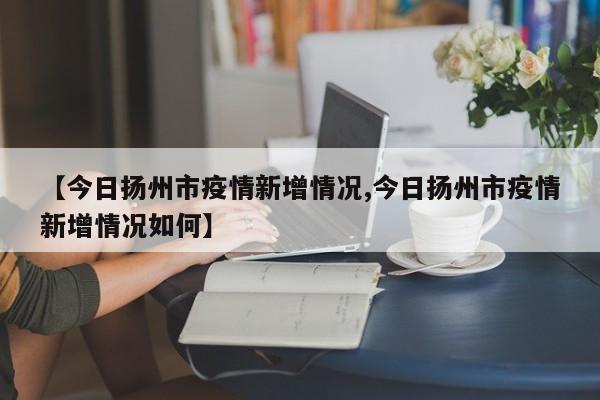 【今日扬州市疫情新增情况,今日扬州市疫情新增情况如何】