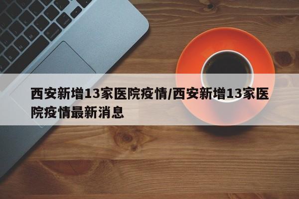 西安新增13家医院疫情/西安新增13家医院疫情最新消息