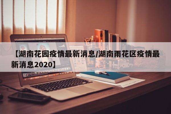 【湖南花园疫情最新消息/湖南雨花区疫情最新消息2020】