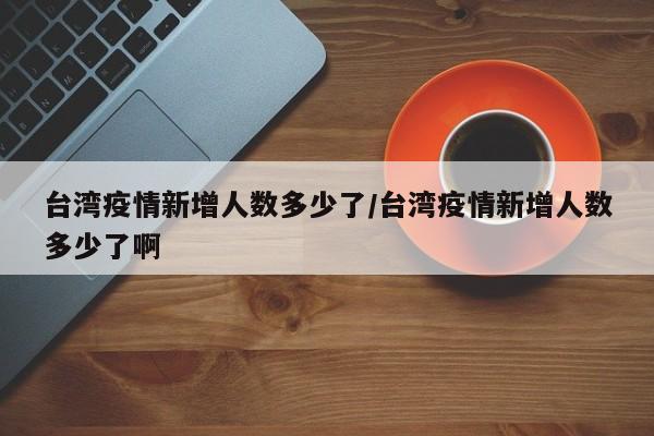 台湾疫情新增人数多少了/台湾疫情新增人数多少了啊