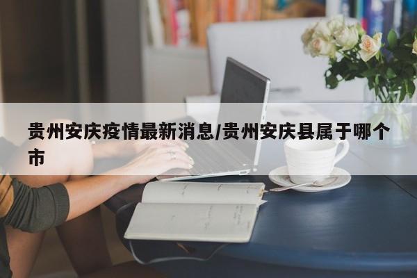 贵州安庆疫情最新消息/贵州安庆县属于哪个市