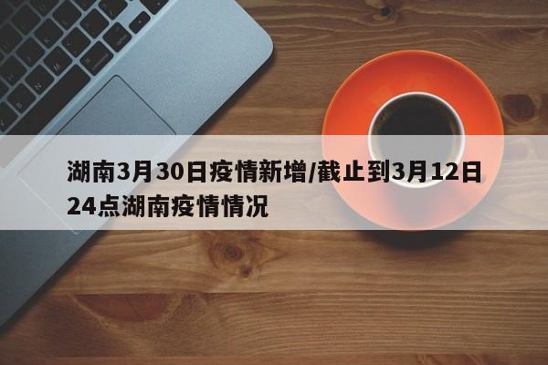 湖南3月30日疫情新增/截止到3月12日24点湖南疫情情况