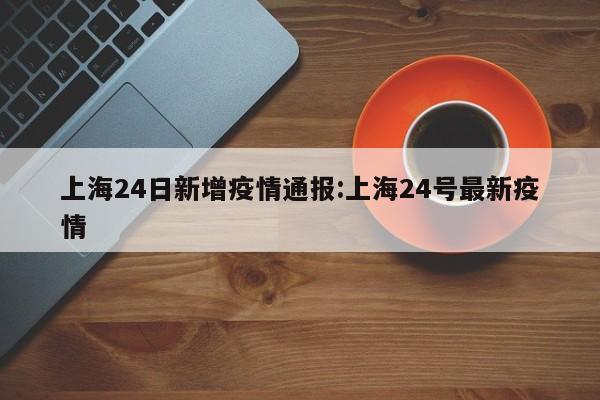 上海24日新增疫情通报:上海24号最新疫情