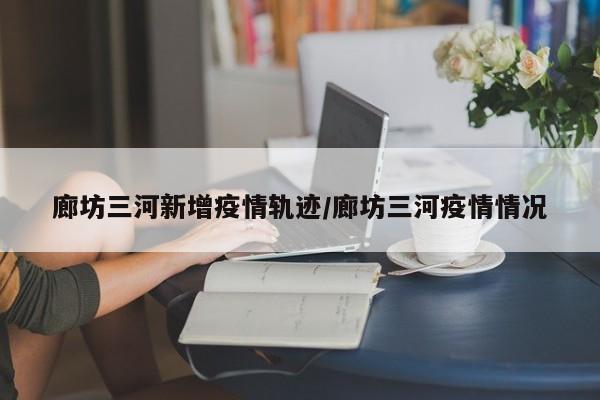 廊坊三河新增疫情轨迹/廊坊三河疫情情况